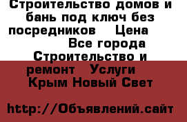 Строительство домов и бань под ключ без посредников, › Цена ­ 515 000 - Все города Строительство и ремонт » Услуги   . Крым,Новый Свет